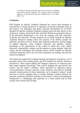 25
To enhance learning, materials must involve learners in thinking
about and using the language. The activities need to stimulate
cognitive not mechanical processes (Dudley-Evans & St John,
1998: 171).
Conclusion
ESP (English for Specific Academic Purposes) has always been designed as
materials-led, as being practical in its approach, serving the immediate needs of
the learners. Yet, throughout this paper, materials development for an ESAP
(English for Specific Academic Purposes) reading course has been shown to rely
on decision- making, which itself relies on beliefs. Beliefs are grounded in theory.
If the theoretical background is not clear, the outcome will lack coherence,
continuity and efficiency. Writing materials for an ESAP (English for Specific
Academic Purposes) reading course also requires of the faculty (usually the
materials’ providers) to have, besides their linguistic proficiency and knowledge
of applied linguistics, other academic capacities and qualities, notably,
knowledge of the requirements of the context in which they work, ethical
behaviour, responsibility, integrity and the capacity to secure students’ rights for
respect and for challenging and enriching courses. ESAP (English for Specific
Academic Purposes) classes are involved in education, not training, and seek the
learner development.
The framework proposed for reading materials development is based on a set of
principles drawn from reading theory and ESP (English for Specific Purposes)
perspectives. These regard reading and language instruction as requiring more
than simple linguistic knowledge. They involve bridging the gap between the
reader’s and the author’s schemata, which implicates an interaction among
several parameters; physical, cognitive, social, linguistic, and affective. Reading
materials should account for these dimensions, try to respond to learners’ needs
and aim at actively engaging them in reading. Striking a balance between the
materials’ pertinence and their suitability to the learners’ cultural and ideological
background is a challenging task especially in a world context and an Arab
country where sensitivities are high.
 