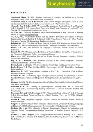 26
REFERENCES
Abdallaoui Maan, N. 2001. Reading Strategies of Learners of English as a Foreign
Language. Rabat: Ecole Des Sciences de L’Information.
Abdallaoui Maan, N. and F. Haddouchi, 2002. “Needs Analysis for English Classes at Ecole
des Sciences de l’Information”. In Revue de la Science de l’Information, n.12.
Alexander P.A. & E. Fox, 2004 “A historical Perspective on Reading Research and Practice”
in R.B. Ruddell & N.J. Unran, (Eds) Theoretical Models and Processes of reading (5th
ed.),
Newark, DE: International Reading Association.
Au, K.H. 2001. “Culturally Responsive Instruction as a Dimension of New Literacies. In Reading
Online, 5(1) www.readingonline.org
Au, K.H, 2002, “Multicultural factors and the effective Instruction of Students of Diverse
Backgrounds” in A.E. Farstrup & S. Samuels (Eds), What Research Has to Say About Reading
Instruction, Newark, DE: International Reading Association.
Brindley, G. 1989. “The Role of Needs Analysis in Adult ESL Programme Design” in R.K.
Johnson (Ed). The Second Language Curriculum. Cambridge: Cambridge University Press.
Brown, J.D. 1995. The Elements of Language Curriculum. Boston: Heinle & Heinle
Publishers.
Carroll, M. 1999. “Dancing on the Keyboard: A Theoretical Basis for the Use of Computers in
the Classroom”. In Reading Online, www.readingonline.org
Clark, J.L., 1987. Curriculum Renewal in School Foreign Language Learning. Oxford:
Oxford University Press.
Day, R. & J. Bamford, 1998. Extensive Reading in the Second Language Classroom.
Cambridge: Cambridge University Press.
Dubin, F. and E. Olshtain, 1986. Course Design. Cambridge: Cambridge University Press.
Dudley-Evans, T & M.J. St John (1998). Developments in ESP. Cambridge: Cambridge
University Press.
Flowerdew, L., 2002. “Corpus-based Analysis in EAP”. In J. Flowerdew (Ed.) Academic
Discourse. London: Longman.
Gardner, D. 2004. “Vocabulary Input Through Extensive Reading: A Comparison of Words
Found in Children’ Narrative and Expository Reading Materials”. In Applied Linguistics, 25/1: 1-
37.
Gardner, H. 1991. The Unschooled Mind: How Children Think and How Schools Should Teach.
New York: Basic Books
Goodman, K. S., 1972, “reading: A Psycholinguistic Guessing Game”. In L.A. Harris and
C.B. Smith (Eds), Individualising Reading Instruction: A Reader. London: Rinehart and
Winston, Inc.
Goodman, K.S. and Y.M. Goodman. (1980). “Learning to Read is Natural”. In L.B. Resnick
& P.A. Weaver (Eds). Theory and Practice of Early Reading (Vol.1, pp. 137-154). Hillsdale,
NJ: Erlbaum.
Graves, K. 2000, Designing Language Courses: A Guide for Teachers. Boston: Heinle &
Heinle Publishers.
Gregory, E. 2002 “Getting to know Strangers: a Sociocultural Approach to Reading, Language,
and Literacy”, IRA Multilanguage Literacy Symposium, July 2002, Edinburgh, Scotland.
Guthrie, J.T. et al, 1996. « Growth of Literacy Engagement: Changes in Motivations and
Strategies During Concept-oriented Reading Instruction”. In Reading Research Quarterly, 31/3,
306-332.
Guthrie, J.T. and A. Wigfield, 2000. “Engagement and Motivation in Reading.” In M.L. Kamil,
P.B. Mosenthal, P.D. Pearson, & R. Barr (Eds), Handbook of Reading Research (Vol.3), Mahwah,
NJ: Erlbaum.
 