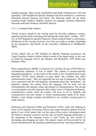 8
teaching materials. They, in turn, enriched the same fields with their new views and
experience. ESP (English for Specific Purposes) has been marked by a continuous
fluctuation between practice and theory. The following trends can be noted:
Learning Needs Analysis, Register Analysis (or language structure), Rhetorical,
Discourse and Genre Analysis, and Skills Analysis.
1.2.1.1. Learning Needs Analysis
“Needs analysis should be the starting point for devising syllabuses, courses,
materials and the kind of teaching and learning that takes place” (Jordan, 1997 :
22). In ESP (English for Specific Purposes), Needs Analysis holds a central place.
Definitions of the concept, however, vary from one study to another, depending
on the perspective and beliefs of the researcher (Abdallaoui & Hadddouchi,
2002).
Closely linked with an ESP (English for Specific Purposes) perspective, the
Target Situation Analysis defines needs in terms of the target needs, or the uses
to which the language will be put (Mackay and Mountford, 1978; Dubin and
Olshtain, 1986).
More comprehensive, Munby’s Communicative Syllabus Design (1978) follows a
sociolinguistic approach. It tries to define “the content of purpose-specific
language programmes”. At the centre of the model is the “communication needs
processor” (CNP) which indicates in great detail “the variables that affect
communication needs”. They are organised into two sets of parameters. The first
set is concerned with the non-linguistic information about the “participant”, the
purposive domain, the setting where the language will be used, and the
instrumentality (the medium, mode and channel of communication). The second
set of parameters provides linguistic data; dialect, level of linguistic proficiency,
communicative events (what the learner will have to do in English) and
communicative key (the manner in which communication needs to be done).
Munby’s work, though complex and difficult to use, marked a turning point in
needs analysis.
Richterich and Chancerel (1980) and Richterich (1983), while still thinking in
terms of the outcome of learning, believe that needs should be defined from the
point of view of the learner who is at the centre of the system. Information about
the learner’s personal resources and the state of her/his language proficiency at
the beginning of the language course is vital. Needs are also viewed as
developing and changing not static. The learner’ needs will be provided by the
learner herself/himself, the teaching establishment and the “utilizing institutions”;
 