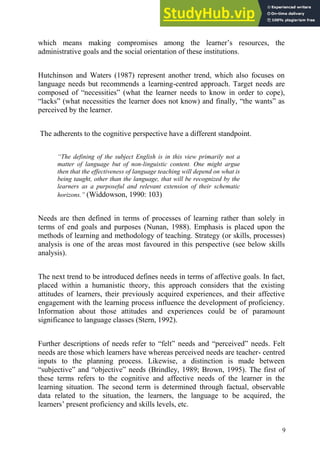 9
which means making compromises among the learner’s resources, the
administrative goals and the social orientation of these institutions.
Hutchinson and Waters (1987) represent another trend, which also focuses on
language needs but recommends a learning-centred approach. Target needs are
composed of “necessities” (what the learner needs to know in order to cope),
“lacks” (what necessities the learner does not know) and finally, “the wants” as
perceived by the learner.
The adherents to the cognitive perspective have a different standpoint.
“The defining of the subject English is in this view primarily not a
matter of language but of non-linguistic content. One might argue
then that the effectiveness of language teaching will depend on what is
being taught, other than the language, that will be recognized by the
learners as a purposeful and relevant extension of their schematic
horizons.” (Widdowson, 1990: 103)
Needs are then defined in terms of processes of learning rather than solely in
terms of end goals and purposes (Nunan, 1988). Emphasis is placed upon the
methods of learning and methodology of teaching. Strategy (or skills, processes)
analysis is one of the areas most favoured in this perspective (see below skills
analysis).
The next trend to be introduced defines needs in terms of affective goals. In fact,
placed within a humanistic theory, this approach considers that the existing
attitudes of learners, their previously acquired experiences, and their affective
engagement with the learning process influence the development of proficiency.
Information about those attitudes and experiences could be of paramount
significance to language classes (Stern, 1992).
Further descriptions of needs refer to “felt” needs and “perceived” needs. Felt
needs are those which learners have whereas perceived needs are teacher- centred
inputs to the planning process. Likewise, a distinction is made between
“subjective” and “objective” needs (Brindley, 1989; Brown, 1995). The first of
these terms refers to the cognitive and affective needs of the learner in the
learning situation. The second term is determined through factual, observable
data related to the situation, the learners, the language to be acquired, the
learners’ present proficiency and skills levels, etc.
 