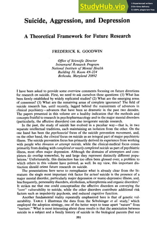 Suicide, Aggression, and Depression
A Theoretical Framework for Future Research
FREDERICK zyxw
K. GOODWIN zyxw
Ofice of Scientific Director
Intramural Research Program
National Institute zyxw
o
f Mental Health
Building zyxwv
10, Room 4N-224
Bethesda, Maryland 20892
I have been asked to provide some overview comments focusing on future directions
for research on suicide. First, we need to ask ourselves these questions: zy
( 1 ) What has
been firmly established by widely replicated studies? (2)What are the emerging areas
of consensus? (3) What are the remaining areas of complete ignorance? The field of
suicide research has, until recently, lagged behind the mainstream of advances in
clinical psychiatry-advances that have been so dramatic in the past two decades.
The papers presented in this volume are a healthy indication that the methods and
conceptsfruitful to research in psychopharmacologyand in the major mental disorders
(particularly, the affective disorders) can also invigorate suicide research.
In the past, the study of suicide has evolved in a peculiar way-that is, in two
separate intellectual traditions, each maintaining an isolation from the other. On the
one hand has been the psychosocial focus of the suicide prevention movement, and,
on the other hand, the clinical focus on suicideas an integral part of major psychiatric
illness. The suicide prevention focushas primarily derived its experiencefrom working
with people who threaten or attempt suicide, while the clinical-medical focus comes
primarily from dealing with completed or nearly completed suicide as part of psychiatric
illness, most often major depression. Although the domains of attempters and com-
pleters do overlap somewhat, by and large they represent distinctly different popu-
lations.’ Unfortunately, this distinction has too often been glossed over; a problem to
which others in this volume have pointed, as well. In my view, this important dis-
tinction should orient future research on suicide.
The presentations here serve to reemphasize what is already clear from the lit-
erature: the single most important risk factor for actual suicide is the presence of a
major mental disorder, particularly major depressionor manic-depressiveillness, and,
lessfrequently,personality disorders,alcoholism,schizophrenia and organic disorders?
It strikes me that one could conceptualize the affective disorders as conveying the
“core” vulnerability to suicide, while the other disorders contribute additional risk
factors such as impulsivity psychosis, and reduced cognitive function.
Another fundamental reality repeatedly emphasized here is that of genetic vul-
nerability. TABLE1 illustrates the data from the Schulsinger et a!. study: which
employed the adoption strategy, one of the better ways to tease apart “nature” from
“nurture.” What is most interesting about these results is that the association between
suicide in a subject and a family history of suicide in the biological parents (but not z
351
 