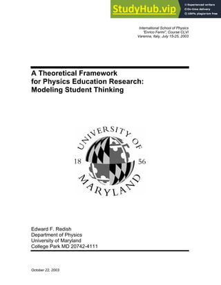 October 22, 2003
International School of Physics
”Enrico Fermi”, Course CLVI
Varenna, Italy, July 15-25, 2003
A Theoretical Framework
for Physics Education Research:
Modeling Student Thinking
Edward F. Redish
Department of Physics
University of Maryland
College Park MD 20742-4111
 