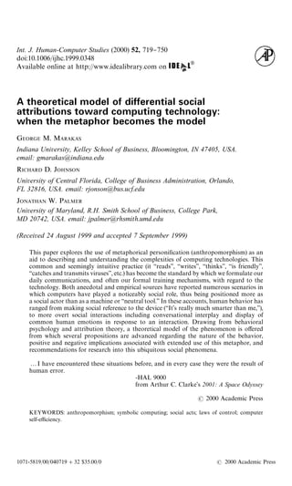 Int. J. Human-Computer Studies (2000) 52, 719}750
doi:10.1006/ijhc.1999.0348
Available online at http://www.idealibrary.com on
A theoretical model of differential social
attributions toward computing technology:
when the metaphor becomes the model
GEORGE M. MARAKAS
Indiana University, Kelley School of Business, Bloomington, IN 47405, USA.
email: gmarakas@indiana.edu
RICHARD D. JOHNSON
University of Central Florida, College of Business Administration, Orlando,
FL 32816, USA. email: rjonson@bus.ucf.edu
JONATHAN W. PALMER
University of Maryland, R.H. Smith School of Business, College Park,
MD 20742, USA. email: jpalmer@rhsmith.umd.edu
(Received 24 August 1999 and accepted 7 September 1999)
This paper explores the use of metaphorical personi"cation (anthropomorphism) as an
aid to describing and understanding the complexities of computing technologies. This
common and seemingly intuitive practice (it &&reads'', &&writes'', &&thinks'', &&is friendly'',
&&catches and transmits viruses'', etc.) has become the standard by which we formulate our
daily communications, and often our formal training mechanisms, with regard to the
technology. Both anecdotal and empirical sources have reported numerous scenarios in
which computers have played a noticeably social role, thus being positioned more as
a social actor than as a machine or &&neutral tool.'' In these accounts, human behavior has
ranged from making social reference to the device (&&It's really much smarter than me,''),
to more overt social interactions including conversational interplay and display of
common human emotions in response to an interaction. Drawing from behavioral
psychology and attribution theory, a theoretical model of the phenomenon is o!ered
from which several propositions are advanced regarding the nature of the behavior,
positive and negative implications associated with extended use of this metaphor, and
recommendations for research into this ubiquitous social phenomena.
2I have encountered these situations before, and in every case they were the result of
human error.
-HAL 9000
from Arthur C. Clarke's 2001: A Space Odyssey
2000 Academic Press
KEYWORDS: anthropomorphism; symbolic computing; social acts; laws of control; computer
self-e$ciency.
1071-5819/00/040719#32 $35.00/0 2000 Academic Press
 