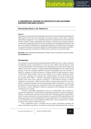 23
Volume 4 | Number 01 | 2015 PRAGUE ECONOMIC PAPERS
A THEORETICAL REVIEW OF CRM EFFECTS ON CUSTOMER
SATISFACTION AND LOYALTY
Kamrul Islam Shaon, S. M., Rahman, H.
Abstract
This paper has been devoted to theoretically examining the Customer Relationship Management
(CRM) agenda which has been dominating the business world in recent years. Customer
relationship management is a new competitive weapon for organizations for serving internal and
external customers. Today’s organizations are focusing on conquering the minds of customers,
to make them satisﬁed and loyal with the help of sophisticated, well-organized CRM eﬀorts. This
paper is to explore the CRM agenda in organizational interfaces and its eﬀectiveness with regards
to customer satisfaction and customer loyalty. The related literature demonstrates that there is
a signiﬁcant association among eﬀective CRM, customer satisfaction and customer loyalty.
Keywords: Customer Relationship Management (CRM), Customer Satisfaction, Customer Loyalty
JEL classiﬁcation: M31
Introduction
The concept of Customer Relationship Management (CRM) has been a widely cited topic
of marketing scholars and marketers over last 35 years. CRM is derived from the word
•contract management• which emerged in the 1980s about preserving customer details for
further contact with customers. Customer Relationship Management is an organizational
strategy to develop mutually proÞtable long-term relationships with the customer. It
helps the company to collect and preserve customer details through continuous survey
of information about products and services offered to the customer (Bergeron, 2002).
In this way, companies can customize the suitable product and service preferred by
the customer (Sun, 2009). Customer relationship management systems are becoming
popular across most sectors and have emerged as a chief business strategy in today!s
competitive environment. CRM has been widely accepted and practiced as the most
effective marketing technique involving human and technical dimensions. It involves an
all-round customer centricity and commitment of the entire organization. Effective CRM
has become a critical challenge in business competition and marketing and economic
advancement of a country.
Customer relationship management ensures the relationships with customers to
increase the organization!s market share by integrating technology, procedures and people.
CRM is to maintain the customers and increase their satisfaction and the organization!s
proÞt. Customer satisfaction is the main element in a successful CRM implementation for
retaining customers (Long, KhalaÞnezhad, Ismail and Rasid, 2013). In modern business,
if any competitor wants to gain additional market share, with no doubt he has to handle
customers in an effective and efÞcient way.
Every organization seeks to maintain and use critical information regarding the
needs, expectations and choices of customers to make them satisÞed and loyal. Customer
 