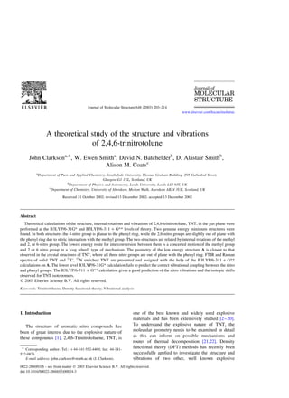 A theoretical study of the structure and vibrations
of 2,4,6-trinitrotolune
John Clarksona,*, W. Ewen Smitha
, David N. Batchelderb
, D. Alastair Smithb
,
Alison M. Coatsc
a
Department of Pure and Applied Chemistry, Strathclyde University, Thomas Graham Building, 295 Cathedral Street,
Glasgow G1 1XL, Scotland, UK
b
Department of Physics and Astronomy, Leeds University, Leeds LS2 9JT, UK
c
Department of Chemistry, University of Aberdeen, Meston Walk, Aberdeen AB24 3UE, Scotland, UK
Received 21 October 2002; revised 13 December 2002; accepted 13 December 2002
Abstract
Theoretical calculations of the structure, internal rotations and vibrations of 2,4,6-trinitrotolune, TNT, in the gas phase were
performed at the B3LYP/6-31G* and B3LYP/6-311 þ G** levels of theory. Two genuine energy minimum structures were
found. In both structures the 4-nitro group is planar to the phenyl ring, while the 2,6-nitro groups are slightly out of plane with
the phenyl ring due to steric interaction with the methyl group. The two structures are related by internal rotations of the methyl
and 2, or 6-nitro group. The lowest energy route for interconversion between them is a concerted motion of the methyl group
and 2 or 6 nitro group in a ‘cog wheel’ type of mechanism. The geometry of the low energy structure A is closest to that
observed in the crystal structures of TNT, where all three nitro groups are out of plane with the phenyl ring. FTIR and Raman
spectra of solid TNT and 13
C, 15
N enriched TNT are presented and assigned with the help of the B3LYP/6-311 þ G**
calculations on A. The lower level B3LYP/6-31G* calculation fails to predict the correct vibrational coupling between the nitro
and phenyl groups. The B3LYP/6-311 þ G** calculation gives a good prediction of the nitro vibrations and the isotopic shifts
observed for TNT isotopomers.
q 2003 Elsevier Science B.V. All rights reserved.
Keywords: Trinitrotoluene; Density functional theory; Vibrational analysis
1. Introduction
The structure of aromatic nitro compounds has
been of great interest due to the explosive nature of
these compounds [1]. 2,4,6-Trinitrotoluene, TNT, is
one of the best known and widely used explosive
materials and has been extensively studied [2–20].
To understand the explosive nature of TNT, the
molecular geometry needs to be examined in detail
as this can inform on possible mechanisms and
routes of thermal decomposition [21,22]. Density
functional theory (DFT) methods has recently been
successfully applied to investigate the structure and
vibrations of two other, well known explosive
0022-2860/03/$ - see front matter q 2003 Elsevier Science B.V. All rights reserved.
doi:10.1016/S0022-2860(03)00024-3
Journal of Molecular Structure 648 (2003) 203–214
www.elsevier.com/locate/molstruc
* Corresponding author. Tel.: þ44-141-552-4400; fax: 44-141-
552-0876.
E-mail address: john.clarkson@strath.ac.uk (J. Clarkson).
 