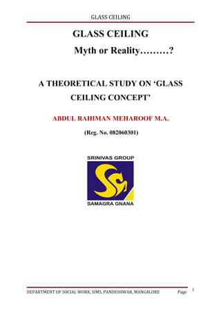 GLASS CEILING

                  GLASS CEILING
                   Myth or Reality………?


    A THEORETICAL STUDY ON ‘GLASS
                 CEILING CONCEPT’

          ABDUL RAHIMAN MEHAROOF M.A.

                       (Reg. No. 082060301)




                                                                1
DEPARTMENT OF SOCIAL WORK, SIMS, PANDESHWAR, MANGALORE   Page
 