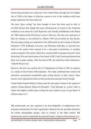 GLASS CEILING

Sexual discrimination was outlawed in the United States through the Civil Rights
Act of 1964 in the hopes of allowing women to rise in the working world once
proper experience has been achieved.

The term "glass ceiling" has been thought to have first been used to refer to
invisible barriers that impede the career advancement of women in the American
workforce in an article by Carol Hymowitz and Timothy Schellhardt in the March
24, 1986 edition of the Wall Street Journal. However, the term was used prior to
that; for instance, it was utilized in a March 1984 Adweek article by Gay Bryant.
The term glass ceiling was used prior to the 1984 article by two women at Hewlett-
Packard in 1979, Katherine Lawrence and Marianne Schreiber, to describe how
while on the surface there seemed to be a clear path of promotion, in actuality
women seemed to hit a point which they seemed unable to progress beyond. Upon
becoming CEO and chairwoman of the board of HP, Carly Fiorina proclaimed that
there was no glass ceiling. After her term at HP, she called her earlier statement a
“[d]umb thing to say.”

However, the term was used by the U.S. Department of Labor in 1991 in response
to a study of nine Fortune 500 companies. The study confirmed that women and
minorities encountered considerable glass ceiling barriers in their careers; these
barriers were experienced earlier in their professions than previously thought.

United States Senator Hillary Clinton used the term glass ceiling in her speech to
endorse Senator Barack Obama for President: "And although we weren’t able to
shatter that highest, hardest glass ceiling this time, thanks to you, it's got about 18
million cracks in it."




HR professionals are also required to be knowledgeable of employment laws,
programs and practices for their organization. Because the law provides protection
for certain demographic groups, such as women, in the labor market, HR
professionals need to understand the potential impact of glass-ceiling barriers (e.g.,
                                                                                     10
DEPARTMENT OF SOCIAL WORK, SIMS, PANDESHWAR, MANGALORE                        Page
 