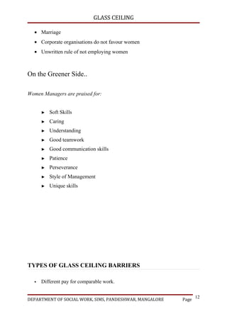GLASS CEILING

  • Marriage
  • Corporate organisations do not favour women
  • Unwritten rule of not employing women



On the Greener Side..

Women Managers are praised for:


      ►   Soft Skills
      ►   Caring
      ►   Understanding
      ►   Good teamwork
      ►   Good communication skills
      ►   Patience
      ►   Perseverance
      ►   Style of Management
      ►   Unique skills




TYPES OF GLASS CEILING BARRIERS

     Different pay for comparable work.

                                                                12
DEPARTMENT OF SOCIAL WORK, SIMS, PANDESHWAR, MANGALORE   Page
 