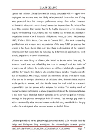 GLASS CEILING

Lyness and Heilman (2006) found that in a study conducted with 448 upper-level
employees that women were less likely to be promoted than males, and if they
were promoted they had stronger performance ratings than males. However,
performance ratings were more strongly connected to promotions for women than
men. This suggests that women had to be highly impressive to be considered
eligible for leadership roles, whereas this was not the case for men. In a number of
longitudinal studies (Cox & Harquail, 1991; Olson, Frieze, & Good, 1987; Strober,
1982; Wallace, 1989; Wood, Corcoran, & Courant, 1993), that track comparably
qualified men and women, such as graduates of the same MBA program or law
school, it has been shown that over time there is degradation of the women's
compensation that cannot fully be explained by differences in qualifications, work
history, experience, or career interruptions.

Women are more likely to choose jobs based on factors other than pay, for
instance: health care and scheduling that can be managed with the duties of
primary care of children for which women are still overwhelmingly responsible,
and thus they may be less likely to take jobs that require travel or relocation or jobs
that are hazardous. On average, women take more time off and work fewer hours,
often due to the unequal distribution of childcare labor, domestic labor, medical
needs specific to women, and other family issues that tend to fall to a woman's
responsibility per the gender roles assigned by society. The ending result of
women’s extensive obligation to attend to responsibilities of the home and children
is that their wages plummet. Family demands have a downward pull on women’s
earnings as they proceed throughout their life course. The earnings gap tends to
widen considerably when men and women are in their early to mid-thirties; the gap
reaches the widest point when men and women are in their fifties.




Another perspective on the gender wage gap comes from a 2008 research study by
Judge and Livingston. They investigated the relationship(s) between gender,
                                                                                     16
DEPARTMENT OF SOCIAL WORK, SIMS, PANDESHWAR, MANGALORE                        Page
 