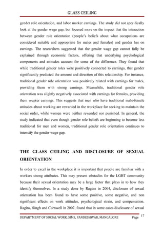GLASS CEILING

gender role orientation, and labor marker earnings. The study did not specifically
look at the gender wage gap, but focused more on the impact that the interaction
between gender role orientation (people’s beliefs about what occupations are
considered suitable and appropriate for males and females) and gender has on
earnings. The researchers suggested that the gender wage gap cannot fully be
explained through economic factors, offering that underlying psychological
components and attitudes account for some of the difference. They found that
while traditional gender roles were positively connected to earnings, that gender
significantly predicted the amount and direction of this relationship. For instance,
traditional gender role orientation was positively related with earnings for males,
providing them with strong earnings. Meanwhile, traditional gender role
orientation was slightly negatively associated with earnings for females, providing
them weaker earnings. This suggests that men who have traditional male-female
attitudes about working are rewarded in the workplace for seeking to maintain the
social order, while women were neither rewarded nor punished. In general, the
study indicated that even though gender role beliefs are beginning to become less
traditional for men and women, traditional gender role orientation continues to
intensify the gender wage gap.




THE GLASS CEILING AND DISCLOSURE OF SEXUAL
ORIENTATION

In order to excel in the workplace it is important that people are familiar with a
workers strong attributes. This may present obstacles for the LGBT community
because their sexual orientation may be a large factor that plays in to how they
identify themselves. In a study done by Ragins in 2004, disclosure of sexual
orientation has been found to have some positive, some negative, and non
significant effects on work attitudes, psychological strain, and compensation.
Ragins, Singh and Cornwell in 2007, found that in some cases disclosure of sexual

                                                                                  17
DEPARTMENT OF SOCIAL WORK, SIMS, PANDESHWAR, MANGALORE                     Page
 