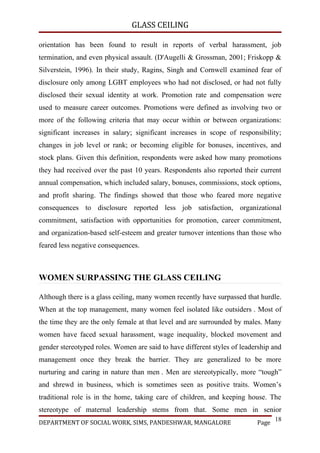 GLASS CEILING

orientation has been found to result in reports of verbal harassment, job
termination, and even physical assault. (D'Augelli & Grossman, 2001; Friskopp &
Silverstein, 1996). In their study, Ragins, Singh and Cornwell examined fear of
disclosure only among LGBT employees who had not disclosed, or had not fully
disclosed their sexual identity at work. Promotion rate and compensation were
used to measure career outcomes. Promotions were defined as involving two or
more of the following criteria that may occur within or between organizations:
significant increases in salary; significant increases in scope of responsibility;
changes in job level or rank; or becoming eligible for bonuses, incentives, and
stock plans. Given this definition, respondents were asked how many promotions
they had received over the past 10 years. Respondents also reported their current
annual compensation, which included salary, bonuses, commissions, stock options,
and profit sharing. The findings showed that those who feared more negative
consequences to disclosure reported less job satisfaction, organizational
commitment, satisfaction with opportunities for promotion, career commitment,
and organization-based self-esteem and greater turnover intentions than those who
feared less negative consequences.



WOMEN SURPASSING THE GLASS CEILING

Although there is a glass ceiling, many women recently have surpassed that hurdle.
When at the top management, many women feel isolated like outsiders . Most of
the time they are the only female at that level and are surrounded by males. Many
women have faced sexual harassment, wage inequality, blocked movement and
gender stereotyped roles. Women are said to have different styles of leadership and
management once they break the barrier. They are generalized to be more
nurturing and caring in nature than men . Men are stereotypically, more “tough”
and shrewd in business, which is sometimes seen as positive traits. Women’s
traditional role is in the home, taking care of children, and keeping house. The
stereotype of maternal leadership stems from that. Some men in senior
                                                                                 18
DEPARTMENT OF SOCIAL WORK, SIMS, PANDESHWAR, MANGALORE                    Page
 
