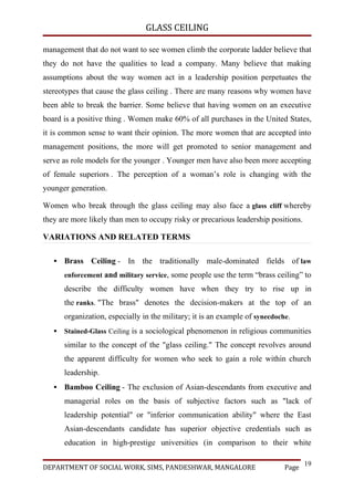 GLASS CEILING

management that do not want to see women climb the corporate ladder believe that
they do not have the qualities to lead a company. Many believe that making
assumptions about the way women act in a leadership position perpetuates the
stereotypes that cause the glass ceiling . There are many reasons why women have
been able to break the barrier. Some believe that having women on an executive
board is a positive thing . Women make 60% of all purchases in the United States,
it is common sense to want their opinion. The more women that are accepted into
management positions, the more will get promoted to senior management and
serve as role models for the younger . Younger men have also been more accepting
of female superiors . The perception of a woman’s role is changing with the
younger generation.

Women who break through the glass ceiling may also face a glass cliff whereby
they are more likely than men to occupy risky or precarious leadership positions.

VARIATIONS AND RELATED TERMS

      Brass Ceiling - In the traditionally male-dominated fields of law
       enforcement and military service, some people use the term “brass ceiling” to
       describe the difficulty women have when they try to rise up in
       the ranks. "The brass" denotes the decision-makers at the top of an
       organization, especially in the military; it is an example of synecdoche.
      Stained-Glass Ceiling is a sociological phenomenon in religious communities
       similar to the concept of the "glass ceiling." The concept revolves around
       the apparent difficulty for women who seek to gain a role within church
       leadership.
      Bamboo Ceiling - The exclusion of Asian-descendants from executive and
       managerial roles on the basis of subjective factors such as "lack of
       leadership potential" or "inferior communication ability" where the East
       Asian-descendants candidate has superior objective credentials such as
       education in high-prestige universities (in comparison to their white

                                                                                     19
DEPARTMENT OF SOCIAL WORK, SIMS, PANDESHWAR, MANGALORE                        Page
 