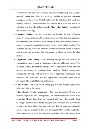 GLASS CEILING

      counterparts with only lower-prestige university credentials). For example,
      research shows that there are a decent number of partners at leading
      prestigious law firms in the United States who did not attend top notch law
      schools. However, you will seldom find an East Asian American partner of
      a leading law firm who did not attend a "Top 16 Law School" (according to
      the US News ranking).
     Concrete Ceiling – This is a term used to describe the type of barrier
      minority woman encounter. Caucasian women may face the glass ceiling in
      the workforce, but be able to break through it from time to time; however,
      minority women’s glass ceiling tends to be more solid and unyielding. This
      ‘concrete ceiling’ is due to minority women facing both issues of sexism
      and racism which intensifies their obstructions in advancing within the labor
      market.
     Expatriate Glass Ceiling - After breaking through the first level of the
      glass ceiling, many women are beginning to face an additional barrier. This
      is a term used to describe this second level of obstruction which prevents
      women in managerial positions from receiving foreign management
      assignments, projects, and experiences that is becoming increasingly more
      important for promotion into the upper-level managerial positions as
      documented by Insch, McIntyre, and Napier.
     Glass Closet - The exclusion of openly gay men and women from certain
      jobs, especially in the media.
     Glass elevator (or glass escalator) - The rapid promotion of men over
      women, especially into management, in female-dominated fields such
      as nursing. Men in these fields are promoted with ease – they actually have
      to struggle not to advance due to facing invisible pressures and expectations
      to move up from where they currently are. This is based on traditional
      gender roles and stereotypes that men are expected to be in the chief roles,
      while women are to be in the subordinate positions. Therefore, in the fields

                                                                                 20
DEPARTMENT OF SOCIAL WORK, SIMS, PANDESHWAR, MANGALORE                    Page
 