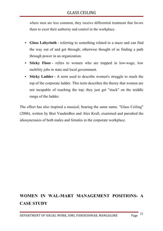 GLASS CEILING

       where men are less common, they receive differential treatment that favors
       them to exert their authority and control in the workplace.


      Glass Labyrinth - referring to something related to a maze and can find
       the way out of and get through; otherwise thought of as finding a path
       through power in an organization.
      Sticky Floor - refers to women who are trapped in low-wage, low
       mobility jobs in state and local government.
      Sticky Ladder - A term used to describe women's struggle to reach the
       top of the corporate ladder. This term describes the theory that women are
       not incapable of reaching the top; they just get "stuck" on the middle
       rungs of the ladder.

The effect has also inspired a musical, bearing the same name. "Glass Ceiling"
(2006), written by Bret VandenBos and Alex Krall, examined and parodied the
idiosyncrasies of both males and females in the corporate workplace.




WOMEN IN WAL-MART MANAGEMENT POSITIONS- A
CASE STUDY

                                                                                21
DEPARTMENT OF SOCIAL WORK, SIMS, PANDESHWAR, MANGALORE                   Page
 