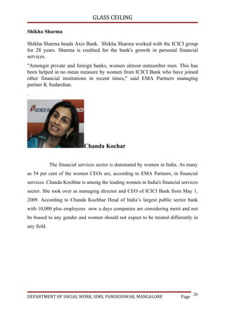 GLASS CEILING

Shikha Sharma

Shikha Sharma heads Axis Bank. Shikha Sharma worked with the ICICI group
for 28 years. Sharma is credited for the bank's growth in personal financial
services.
"Amongst private and foreign banks, women almost outnumber men. This has
been helped in no mean measure by women from ICICI Bank who have joined
other financial institutions in recent times," said EMA Partners managing
partner K Sudarshan.
.




                             Chanda Kochar


             The financial services sector is dominated by women in India. As many
as 54 per cent of the women CEOs are, according to EMA Partners, in financial
services. Chanda Kochhar is among the leading women in India's financial services
sector. She took over as managing director and CEO of ICICI Bank from May 1,
2009. According to Chanda Kochhar Head of India’s largest public sector bank
with 10,000 plus employees now a days companies are considering merit and not
be biased to any gender and women should not expect to be treated differently in
any field.




                                                                                 26
DEPARTMENT OF SOCIAL WORK, SIMS, PANDESHWAR, MANGALORE                    Page
 