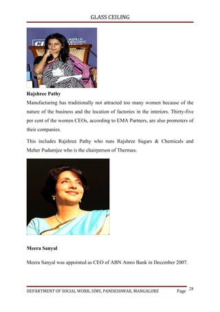 GLASS CEILING




Rajshree Pathy
Manufacturing has traditionally not attracted too many women because of the
nature of the business and the location of factories in the interiors. Thirty-five
per cent of the women CEOs, according to EMA Partners, are also promoters of
their companies.

This includes Rajshree Pathy who runs Rajshree Sugars & Chemicals and
Meher Pudumjee who is the chairperson of Thermax.




Meera Sanyal

Meera Sanyal was appointed as CEO of ABN Amro Bank in December 2007.




                                                                                28
DEPARTMENT OF SOCIAL WORK, SIMS, PANDESHWAR, MANGALORE                   Page
 