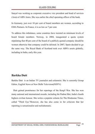 GLASS CEILING

Sanyal was working as corporate executive vice president and head of services
(Asia) of ABN Amro. She was earlier the chief operating officer of the bank.

In Germany, just over 10 per cent of board members are women, according to
EMA Partners. In France, it is as low as 7 per cent.

To address this imbalance, some countries have insisted on minimum levels of
board female members. Norway, in 2004, inaugurated a quota system
stipulating that 40 per cent of the board of a publicly quoted company should be
women otherwise that company could be delisted. In 2007, Spain decided to go
the same way. The Royal Bank of Scotland took over ABN's assets globally,
including in India, early this year.




Barkha Dutt
Barkha Dutt is an Indian TV journalist and columnist. She is currently Group
Editor, English News at New Delhi Television(NDTV)

  Dutt gained prominence for her reportage of the Kargil War. She has won
many national and international awards, including the Padma Shri, India's fourth
highest civilian honour. She writes a popular column for The Hindustan Times,
called "Third Eye."However, she has also come in for criticism that her
reporting is sensationalist and melodramatic.




                                                                               29
DEPARTMENT OF SOCIAL WORK, SIMS, PANDESHWAR, MANGALORE                  Page
 