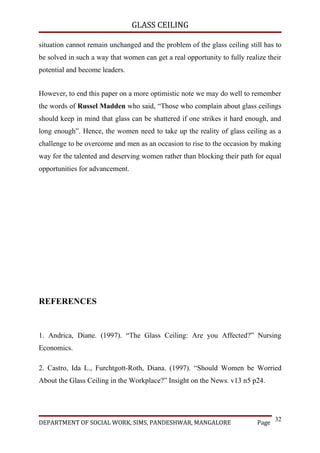 GLASS CEILING

situation cannot remain unchanged and the problem of the glass ceiling still has to
be solved in such a way that women can get a real opportunity to fully realize their
potential and become leaders.


However, to end this paper on a more optimistic note we may do well to remember
the words of Russel Madden who said, “Those who complain about glass ceilings
should keep in mind that glass can be shattered if one strikes it hard enough, and
long enough”. Hence, the women need to take up the reality of glass ceiling as a
challenge to be overcome and men as an occasion to rise to the occasion by making
way for the talented and deserving women rather than blocking their path for equal
opportunities for advancement.




REFERENCES


1. Andrica, Diane. (1997). “The Glass Ceiling: Are you Affected?” Nursing
Economics.

2. Castro, Ida L., Furchtgott-Roth, Diana. (1997). “Should Women be Worried
About the Glass Ceiling in the Workplace?” Insight on the News. v13 n5 p24.




                                                                                  32
DEPARTMENT OF SOCIAL WORK, SIMS, PANDESHWAR, MANGALORE                     Page
 