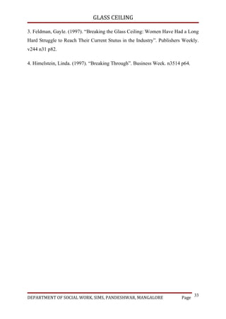 GLASS CEILING

3. Feldman, Gayle. (1997). “Breaking the Glass Ceiling: Women Have Had a Long
Hard Struggle to Reach Their Current Stutus in the Industry”. Publishers Weekly.
v244 n31 p82.

4. Himelstein, Linda. (1997). “Breaking Through”. Business Week. n3514 p64.




                                                                               33
DEPARTMENT OF SOCIAL WORK, SIMS, PANDESHWAR, MANGALORE                  Page
 