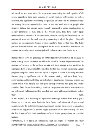 GLASS CEILING

advanced. At the same time, the arguments, concerning the real equality of all
people regardless their race, gender, or social position, still persist. In such a
situation, the arguments concerning the position of female in the modern society
are among the most contradictive since on the one hand, there are people who
sincerely believe that women have eventually managed to get an equal position in
society compared to men and, at the present days, they have really equal
opportunities as men do. On the other hand, there is a totally different view on the
position of women in the modern society, according to which the glass ceiling still
remains an unsurpassable barrier women regularly face in their life. The latter
position is more realistic and corresponds to the actual position of females in the
modern society since their leadership is still rather an exception than a norm.


Both points of view are grounded on certain reasons which should be analyzed in
order to fully reveal the extent to which the belief in the real improvement of the
position of women in the modern society and their access to top positions is
erroneous. First of all, it should be said that the fact that women have made a great
progress compared to the previous epoch is beyond a doubt. It is really true that
females play a significant role in the modern society and they have larger
opportunities and formally they have absolutely equal rights compared to men. As
a rule, those, who believe that the glass ceiling syndrome has gone and totally
vanished from the modern society, stand on the ground that modern women have
not only equal rights compared to men but also have wide opportunities to realize
their                                                                             right.
In this respect, it is necessary to agree that nowadays women have really got a
chance to receive the same basis for their future professional development and
career growth. To put it more precisely, modern women have access to education
and have an opportunity to receive higher education of the same quality that men
do that is one of the basic conditions of their future perspectives as potential
leaders.
Furthermore, it is really an unarguable fact that rights of women and their
                                                                                      4
DEPARTMENT OF SOCIAL WORK, SIMS, PANDESHWAR, MANGALORE                       Page
 