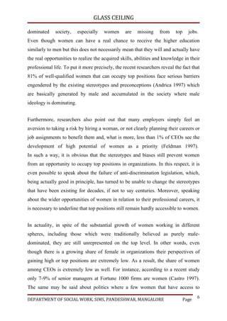 GLASS CEILING

dominated     society,    especially   women     are    missing    from    top     jobs.
Even though women can have a real chance to receive the higher education
similarly to men but this does not necessarily mean that they will and actually have
the real opportunities to realize the acquired skills, abilities and knowledge in their
professional life. To put it more precisely, the recent researchers reveal the fact that
81% of well-qualified women that can occupy top positions face serious barriers
engendered by the existing stereotypes and preconceptions (Andrica 1997) which
are basically generated by male and accumulated in the society where male
ideology is dominating.


Furthermore, researchers also point out that many employers simply feel an
aversion to taking a risk by hiring a woman, or not clearly planning their careers or
job assignments to benefit them and, what is more, less than 1% of CEOs see the
development of high potential of women as a priority (Feldman 1997).
In such a way, it is obvious that the stereotypes and biases still prevent women
from an opportunity to occupy top positions in organizations. In this respect, it is
even possible to speak about the failure of anti-discrimination legislation, which,
being actually good in principle, has turned to be unable to change the stereotypes
that have been existing for decades, if not to say centuries. Moreover, speaking
about the wider opportunities of women in relation to their professional careers, it
is necessary to underline that top positions still remain hardly accessible to women.


In actuality, in spite of the substantial growth of women working in different
spheres, including those which were traditionally believed as purely male-
dominated, they are still unrepresented on the top level. In other words, even
though there is a growing share of female in organizations their perspectives of
gaining high or top positions are extremely low. As a result, the share of women
among CEOs is extremely low as well. For instance, according to a recent study
only 7-9% of senior managers at Fortune 1000 firms are women (Castro 1997).
The same may be said about politics where a few women that have access to
                                                                                        6
DEPARTMENT OF SOCIAL WORK, SIMS, PANDESHWAR, MANGALORE                           Page
 