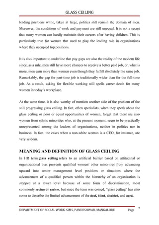 GLASS CEILING

leading positions while, taken at large, politics still remain the domain of men.
Moreover, the conditions of work and payment are still unequal. It is not a secret
that many women can hardly maintain their careers after having children. This is
particularly true for women that used to play the leading role in organizations
where they occupied top positions.


It is also important to underline that pay gaps are also the reality of the modern life
since, as a rule, men still have more chances to receive a better paid job, or, what is
more, men earn more than women even though they fulfill absolutely the same job.
Remarkably, the gap for part-time job is traditionally wider than for the full-time
job. As a result, asking for flexible working still spells career death for many
women in today’s workplace.


At the same time, it is also worthy of mention another side of the problem of the
still progressing glass ceiling. In fact, often specialists, when they speak about the
glass ceiling or poor or equal opportunities of women, forget that there are also
women from ethnic minorities who, at the present moment, seem to be practically
unrepresented among the leaders of organizations, neither in politics nor in
business. In fact, the cases when a non-white woman is a CEO, for instance, are
very seldom.


MEANING AND DEFINITION OF GLASS CEILING
In HR term glass ceiling refers to an artificial barrier based on attitudinal or
organizational bias prevents qualified women/ other minorities from advancing
upward into senior management level positions or situations where the
advancement of a qualified person within the hierarchy of an organization is
stopped at a lower level because of some form of discrimination, most
commonly sexism or racism, but since the term was coined, “glass ceiling” has also
come to describe the limited advancement of the deaf, blind, disabled, and aged.


                                                                                     7
DEPARTMENT OF SOCIAL WORK, SIMS, PANDESHWAR, MANGALORE                        Page
 