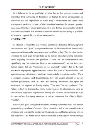 GLASS CEILING

  It is believed to be an unofficial, invisible barrier that prevents women and
minorities from advancing in businesses or barrier to career advancement an
unofficial but real impediment to some body’s advancement into upper level
management positions because of discrimination based on the person’s gender,
age, race, ethnicity or sexual preference. It is also defined as an unacknowledged
discriminatory barrier that prevents women and minorities from rising to positions
of power or responsibility, as within a corporation.
OVERVIEW

This situation is referred to as a "ceiling" as there is a limitation blocking upward
advancement, and "glass" (transparent) because the limitation is not immediately
apparent and is normally an unwritten and unofficial policy. This invisible barrier
continues to exist, even though there are no explicit obstacles keeping minorities
from acquiring advanced job positions – there are no advertisements that
specifically say “no minorities hired at this establishment”, nor are there any
formal orders that say “minorities are not qualified” (largely due to the fact
that Equal employment opportunity laws forbid this kind of discrimination, and
open admittance of it is career suicide) – but they do lie beneath the surface. When
a company exercises said discrimination, they will usually attempt to use an
indirect justification, such as "You are shouting obscenities that upset the
customers," as opposed to directly saying, "You have Tourette syndrome." The
"glass ceiling" is distinguished from formal barriers to advancement, such as
education or experience requirements. Mainly this invisible barrier seems to exist
in more of the developing countries, in whose businesses this effect is highly
"visible".

 However, this glass ceiling tends to cripple working women the most. This barrier
prevents large numbers of women, ethnic minorities, and sexual minorities from
obtaining and securing the most powerful, prestigious, and highest-grossing jobs in
the workforce. This barrier makes many women feel as they are not worthy enough


                                                                                   8
DEPARTMENT OF SOCIAL WORK, SIMS, PANDESHWAR, MANGALORE                      Page
 