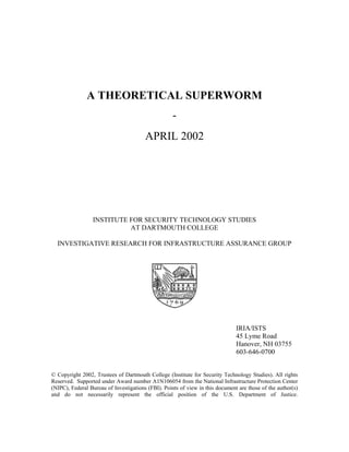 A THEORETICAL SUPERWORM
-
APRIL 2002
INSTITUTE FOR SECURITY TECHNOLOGY STUDIES
AT DARTMOUTH COLLEGE
INVESTIGATIVE RESEARCH FOR INFRASTRUCTURE ASSURANCE GROUP
IRIA/ISTS
45 Lyme Road
Hanover, NH 03755
603-646-0700
© Copyright 2002, Trustees of Dartmouth College (Institute for Security Technology Studies). All rights
Reserved. Supported under Award number A1N106054 from the National Infrastructure Protection Center
(NIPC), Federal Bureau of Investigations (FBI). Points of view in this document are those of the author(s)
and do not necessarily represent the official position of the U.S. Department of Justice.
 