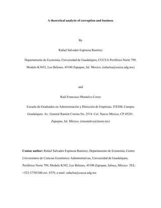 A theoretical analysis of corruption and business




                                          By


                           Rafael Salvador Espinosa Ramírez


 Departamento de Economía, Universidad de Guadalajara, CUCEA Periférico Norte 799,

   Modulo K3032, Los Belenes, 45100 Zapopan, Jal. Mexico. (rafaelsa@cucea.udg.mx)




                                          and


                            Raúl Francisco Montalvo Corzo


   Escuela de Graduados en Administración y Dirección de Empresas, ITESM, Campus

   Guadalajara. Av. General Ramón Corona No. 2514. Col. Nuevo México, CP 45201.

                     Zapopan, Jal. México. (rmontalvo@itesm.mx)




Contac author: Rafael Salvador Espinosa Ramírez, Departamento de Economía, Centro

Universitario de Ciencias Económico Administrativas, Universidad de Guadalajara,

Periférico Norte 799, Modulo K302, Los Belenes, 45100 Zapopan, Jalisco, México. TEL:

+523‐37703300 ext. 5579, e‐mail: rafaelsa@cucea.udg.mx
 