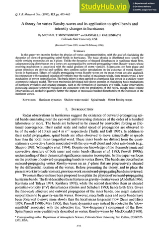 Q.J. R. Meteorol. zyxwvutsr
SOC. zyxwvutsrq
(1997), zyxwvuts
123, zyxwvutsr
pp. 435465 zyxwvu
A theory for vortex Rossby-waves and its application to spiral bands and
intensity changes in hurricanes
By MICHAEL T. MONTGOMERY*and RANDALL J. KALLENBACH
ColoradoState University, USA
(Received 12 June 1995; revised26 February 1996)
SUMMARY
In this paper we examine further the physics of vortex axisymmetrization, with the goal of elucidating the
dynamics of outward-propagating spiral bands in hurricanes. The basic physics is illustrated most simply for
stable vorticity monopoles on an f-plane. Unlike the dynamics of sheared disturbances in rectilinear shear flow,
axisymmetrizing disturbances on a vortex are accompanied by outward-propagating vortex Rossby-waves whose
restoring mechanism is associated with the radial gradient of storm vorticity. Expressions for both phase and
group velocities are derived and verified; they confirm earlier speculations on the existence of vortex Rossby-
waves in hurricanes. Effects of radially propagating vortex Rossby-waves on the mean vortex are also analysed.
In conjunction with sustained injection of vorticity near the radius of maximum winds, these results reveal a new
mechanism of vortex intensification. The basic theory is then applied to a hurricane-like vortex in a shallow-water
asymmetric-balance model. The wave mechanics developed here shows promise in elucidating basic mechanisms
of hurricane evolution and structure changes, such as the formation of secondary eye-walls. Radar observations
possessing adequate temporal resolution are consistent with the predictions of this work, though more refined
observations are needed to quantify further the impact of mesoscale banded disturbances on the evolution of the
hurricane vortex.
KEYWORDS:Hurricane dynamics Shallow-water model Spiral bands Vortex Rossby-waves
1. INTRODUCTION
Radar observations in hurricanes suggest the existence of outward-propagating spi-
ral bands emanating near the eye-wall and traversing distances of the order of a hundred
kilometres or more. The bands are believed to be caused by convective forcing or fric-
tional convergence. Their radial scale and radial speed of propagation are observed to
be of the order of 10km and 4 m s-l respectively (Tuttle and Gall 1995). In addition to
their radial propagation, spiral bands are often observed to move azimuthally at speeds
less than the local mean tangential wind. These inner bands are distinct from the quasi-
stationaryconvectivebands associatedwith the eye-wall cloud and outer rain-bands (e.g.,
Shapiro 1983;Willoughby et al. 1984).Despite our knowledgeof the thermodynamic and
convective structure of both inner and outer bands (Barnes et al. 1983; Powell 1990a),
understandingof their dynamicalsignificanceremains incomplete. In this paper we focus
on the problem of outward-propagatingbands in vortex flows.The bands are described as
outward-propagatingvortex Rossby-waves on an f-plane that are progressively sheared
by the differential rotation of the vortex. Before presenting the theory, and to place the
present work in broadercontext,previouswork on outward-propagatingbands isreviewed.
Twomain theories have been proposed to explain the physics of outward-propagating
hurricanebands.Thefirstdescribesthesefeaturesasgravity-inertia waves(Abdullah 1966;
Kurihara and Tuleya 1974; Kurihara 1976), while the second describes them as sheared
potential-vorticity (PV) disturbances (Guinn and Schubert 1993; henceforth GS). Given
the fine-scale structure and outward propagation of the inner bands, one might naturally
suspectthem to be gravity-inertia waves. However,since both inner and outer bands have
been observed to move more slowly than the local mean tangential flow (Senn and Hiser
1959;Powell 1990b;May 1995),their basic dynamics may instead lie rooted in the ‘slow-
manifold’ associated with the advective (i.e. ‘low-frequency’) component of the flow.
Spiralbands were qualitativelydescribed as vortex Rossby-wavesby MacDonald (1968).
* Corresponding author: Department of Atmospheric Science, Colorado State University, Fort Collins, CO zy
80523-
1371,USA.
 