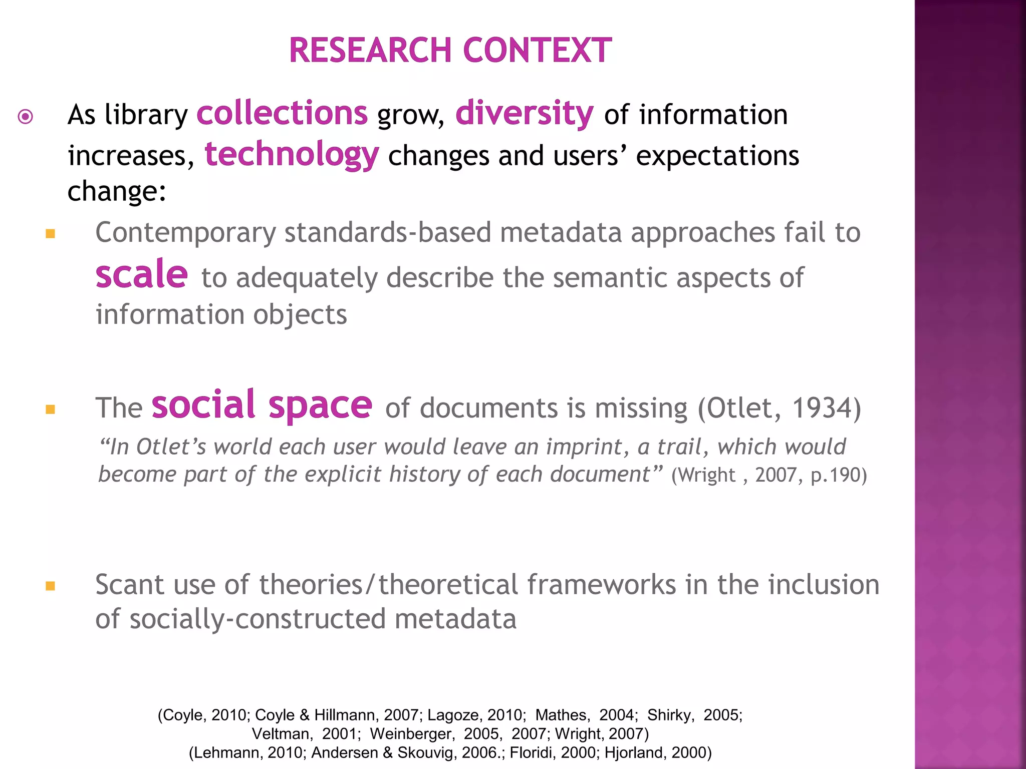  As library grow, of information
increases, changes and users’ expectations
change:
 Contemporary standards-based metadata approaches fail to
to adequately describe the semantic aspects of
information objects
 The of documents is missing (Otlet, 1934)
“In Otlet’s world each user would leave an imprint, a trail, which would
become part of the explicit history of each document” (Wright , 2007, p.190)
 Scant use of theories/theoretical frameworks in the inclusion
of socially-constructed metadata
(Coyle, 2010; Coyle & Hillmann, 2007; Lagoze, 2010; Mathes, 2004; Shirky, 2005;
Veltman, 2001; Weinberger, 2005, 2007; Wright, 2007)
(Lehmann, 2010; Andersen & Skouvig, 2006.; Floridi, 2000; Hjorland, 2000)
 