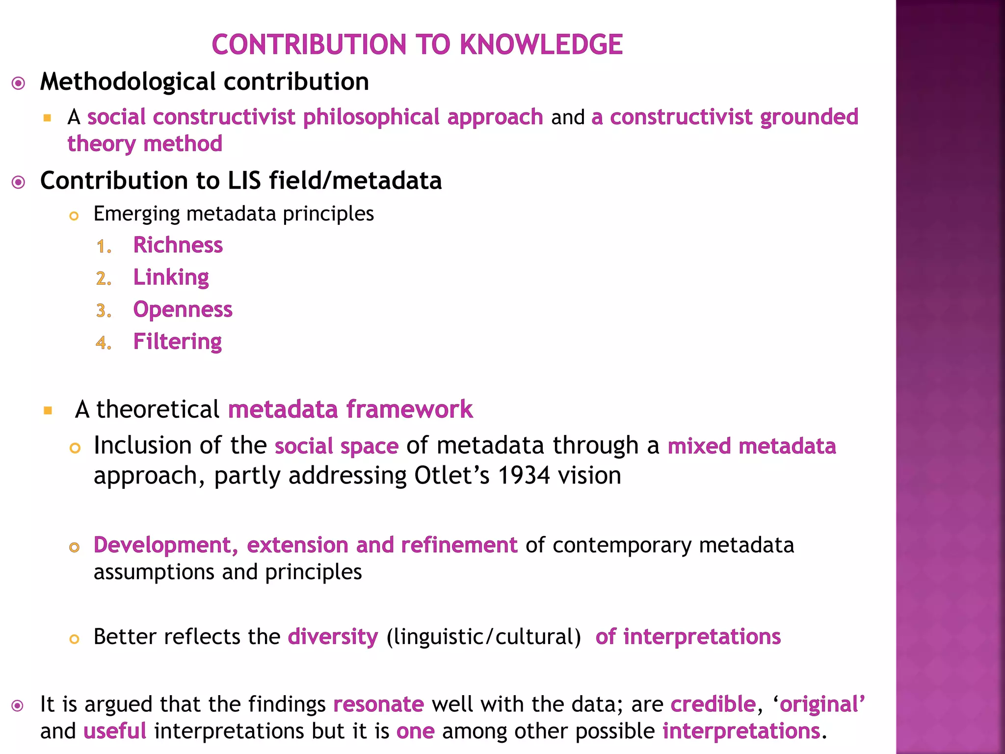 Methodological contribution
 A and
 Contribution to LIS field/metadata
 Emerging metadata principles
 A theoretical
 Inclusion of the of metadata through a
approach, partly addressing Otlet’s 1934 vision
of contemporary metadata
assumptions and principles
 Better reflects the (linguistic/cultural)
 It is argued that the findings well with the data; are , ‘
and interpretations but it is among other possible .
 
