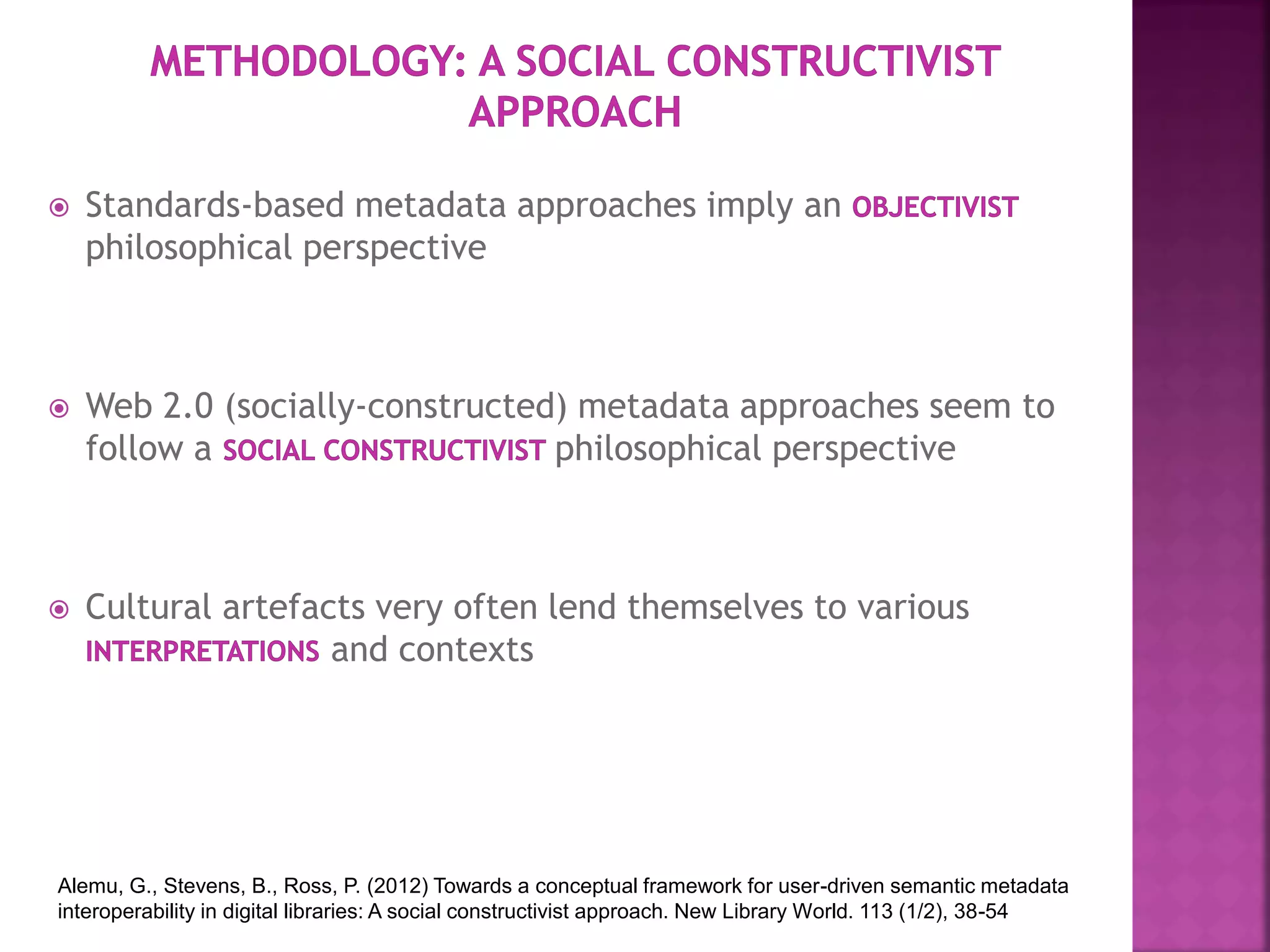  Standards-based metadata approaches imply an
philosophical perspective
 Web 2.0 (socially-constructed) metadata approaches seem to
follow a philosophical perspective
 Cultural artefacts very often lend themselves to various
and contexts
Alemu, G., Stevens, B., Ross, P. (2012) Towards a conceptual framework for user-driven semantic metadata
interoperability in digital libraries: A social constructivist approach. New Library World. 113 (1/2), 38-54
 
