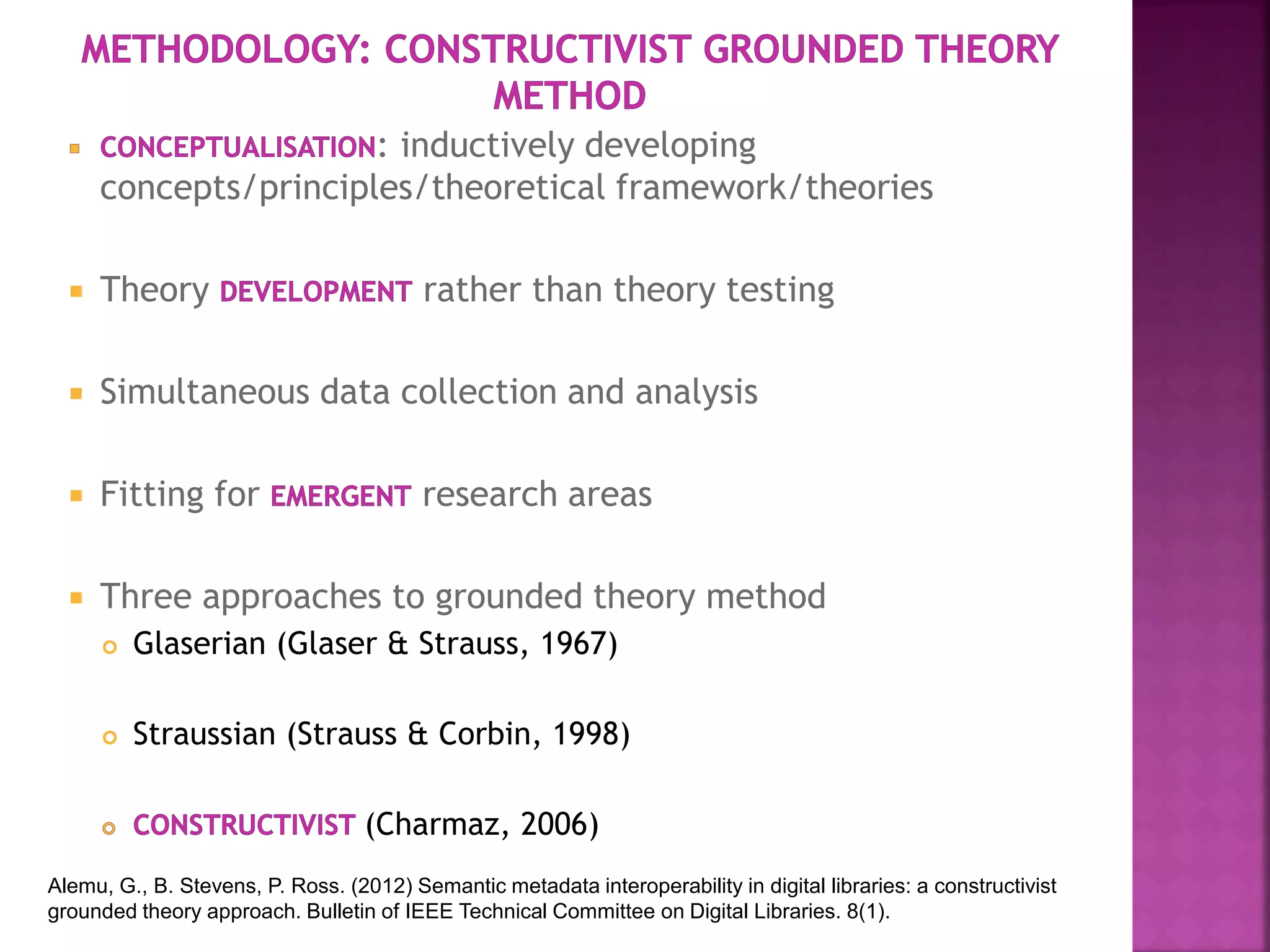 : inductively developing
concepts/principles/theoretical framework/theories
 Theory rather than theory testing
 Simultaneous data collection and analysis
 Fitting for research areas
 Three approaches to grounded theory method
 Glaserian (Glaser & Strauss, 1967)
 Straussian (Strauss & Corbin, 1998)
(Charmaz, 2006)
Alemu, G., B. Stevens, P. Ross. (2012) Semantic metadata interoperability in digital libraries: a constructivist
grounded theory approach. Bulletin of IEEE Technical Committee on Digital Libraries. 8(1).
 