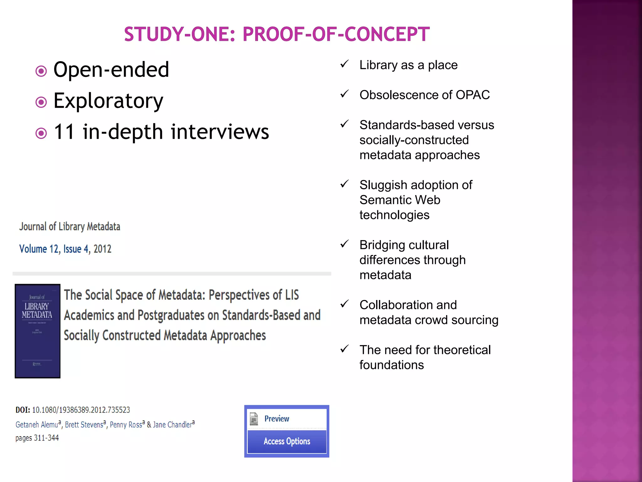  Open-ended
 Exploratory
 11 in-depth interviews
 Library as a place
 Obsolescence of OPAC
 Standards-based versus
socially-constructed
metadata approaches
 Sluggish adoption of
Semantic Web
technologies
 Bridging cultural
differences through
metadata
 Collaboration and
metadata crowd sourcing
 The need for theoretical
foundations
 