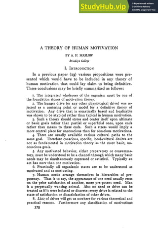A THEORY OF HUMAN MOTIVATION
BY A. H. MASLOW
Brooklyn College
I. INTRODUCTION
In a previous paper (13) various propositions were pre-
sented which would have to be included in any theory of
human motivation that could lay claim to being definitive.
These conclusions may be briefly summarizedas follows:
1. The integrated wholeness of the organism must be one of
the foundation stones of motivation theory.
2. The hunger drive (or any other physiological drive) was re-
jected as a centering point or model for a definitive theory of
motivation. Any drive that is somatically based and localizable
was shown to be atypical rather than typical in human motivation.
3. Such a theory should stress and center itself upon ultimate
or basic goals rather than partial or superficial ones, upon ends
rather than means to these ends. Such a stress would imply a
more central place for unconscious than for conscious motivations.
4. There are usually available various cultural paths to the
same goal. Therefore conscious, specific, local-cultural desires are
not as fundamental in motivation theory as the more basic, un-
conscious goals.
5. Any motivated behavior, either preparatory or consumma-
tory, must be understood to be a channel through which many basic
needs may be simultaneouslyexpressed or satisfied. Typically an
act has more than one motivation.
6. Practically all organismic states are to be understood as
motivated and as motivating.
7. Human needs arrange themselves in hierarchies of pre-
potency. That is to say, the appearance of one need usually rests
on the prior satisfaction of another, more pre-potent need. Man
is a perpetually wanting animal. Also no need or drive can be
treated as if it were isolated or discrete; every drive is related to the
state of satisfaction or dissatisfaction of other drives.
8. Lists of drives will get us nowherefor various theoretical and
practical reasons. Furthermore any classification of motivations
370
 