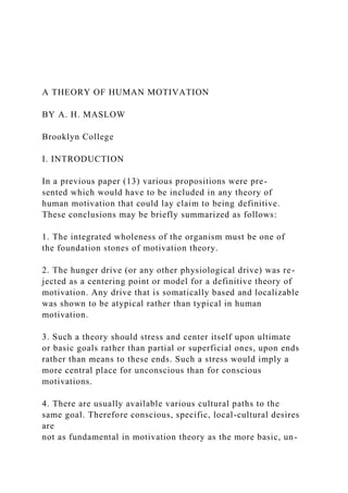 A THEORY OF HUMAN MOTIVATION
BY A. H. MASLOW
Brooklyn College
I. INTRODUCTION
In a previous paper (13) various propositions were pre-
sented which would have to be included in any theory of
human motivation that could lay claim to being definitive.
These conclusions may be briefly summarized as follows:
1. The integrated wholeness of the organism must be one of
the foundation stones of motivation theory.
2. The hunger drive (or any other physiological drive) was re-
jected as a centering point or model for a definitive theory of
motivation. Any drive that is somatically based and localizable
was shown to be atypical rather than typical in human
motivation.
3. Such a theory should stress and center itself upon ultimate
or basic goals rather than partial or superficial ones, upon ends
rather than means to these ends. Such a stress would imply a
more central place for unconscious than for conscious
motivations.
4. There are usually available various cultural paths to the
same goal. Therefore conscious, specific, local-cultural desires
are
not as fundamental in motivation theory as the more basic, un-
 