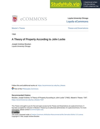 Loyola University Chicago
Loyola University Chicago
Loyola eCommons
Loyola eCommons
Master's Theses Theses and Dissertations
1960
A Theory of Property According to John Locke
A Theory of Property According to John Locke
Joseph Andrew Bracken
Loyola University Chicago
Follow this and additional works at: https://ecommons.luc.edu/luc_theses
Part of the Philosophy Commons
Recommended Citation
Recommended Citation
Bracken, Joseph Andrew, "A Theory of Property According to John Locke" (1960). Master's Theses. 1547.
https://ecommons.luc.edu/luc_theses/1547
This Thesis is brought to you for free and open access by the Theses and Dissertations at Loyola eCommons. It
has been accepted for inclusion in Master's Theses by an authorized administrator of Loyola eCommons. For more
information, please contact ecommons@luc.edu.
This work is licensed under a Creative Commons Attribution-Noncommercial-No Derivative Works 3.0 License.
Copyright © 1960 Joseph Andrew Bracken
 