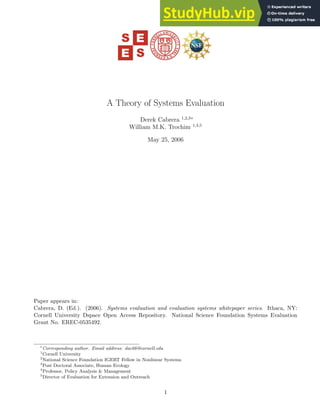 A Theory of Systems Evaluation
Derek Cabrera 1,2,3∗
William M.K. Trochim 1,4,5
May 25, 2006
Paper appears in:
Cabrera, D. (Ed.). (2006). Systems evaluation and evaluation systems whitepaper series. Ithaca, NY:
Cornell University Dspace Open Access Repository. National Science Foundation Systems Evaluation
Grant No. EREC-0535492.
∗
Corresponding author. Email address: dac66@cornell.edu
1
Cornell University
2
National Science Foundation IGERT Fellow in Nonlinear Systems
3
Post Doctoral Associate, Human Ecology
4
Professor, Policy Analysis & Management
5
Director of Evaluation for Extension and Outreach
1
 