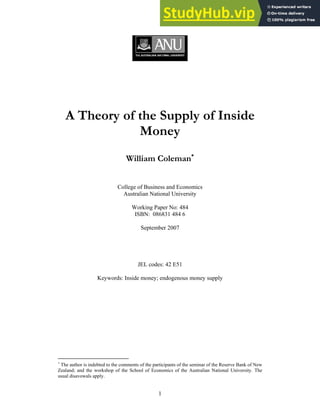 1
A Theory of the Supply of Inside
Money
William Coleman∗
College of Business and Economics
Australian National University
Working Paper No: 484
ISBN: 086831 484 6
September 2007
JEL codes: 42 E51
Keywords: Inside money; endogenous money supply
∗
The author is indebted to the comments of the participants of the seminar of the Reserve Bank of New
Zealand; and the workshop of the School of Economics of the Australian National University. The
usual disavowals apply.
 