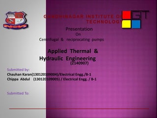 Presentation
On
Centrifugal & reciprocating pumps
Applied Thermal &
Hydraulic Engineering
Submitted by:
Chauhan Karan(130120109004)/Electrical Engg./B-1
Chippa Abdul (130120109005) / Electrical Engg. / B-1
Submitted To:
(2140907)
GA N D H IN A GA R IN STITU TE OF
TEC H N OLOGY
 