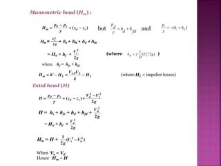 Manometric head (Hm) :
)( sd
sd
m zz
pp
H 


 but fd
h
d
hd
p


and )( fss
s
hh
p


)2( 2
gV
D
L
fh dfd = Hst + hf +
g
Vs
2
2
where hf = hfs + hfd
L
w
Lm H
g
UV
HhH  22
(where HL = impeller losses)
Total head (H)
g
VV
zz
pp
H sd
sd
sd
2
)(
22





H = hs + hfs + hd + hfd +
g
Vd
2
2
(where )
= Hst + hf +
g
Vd
2
2
Hm = H + )(
2
1 22
ds VV
g

When Vs = Vd
Hence Hm = H
11
 