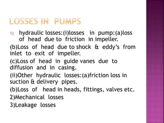1) hydraulic losses:(i)losses in pump:(a)loss
of head due to friction in impeller.
(b)Loss of head due to shock & eddy’s from
inlet to exit of impeller.
(c)Loss of head in guide vanes due to
diffusion and in casing.
(ii)Other hydraulic losses:(a)friction loss in
suction & delivery pipes.
(b)Loss of head in heads, fittings, valves etc.
2)Mechanical losses
3)Leakage losses
 