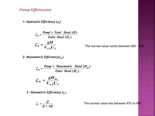 Pump Efficiencies
1- Hydraulic Efficiency (ζh)
)(
)('
e
h
HHeadEuler
HHeadTotalsPump

22UV
gH
w
h  The normal value varies between 60% - 90%
2- Manometric Efficiency(ζm)
)(
)('
e
m
m
HHeadEuler
HHeadManometricsPump

22UV
gH
w
m
m 
3 -Volumetric Efficiency (ζv)
QQ
Q
v

 The normal value lies between 97% to 98%
14
 