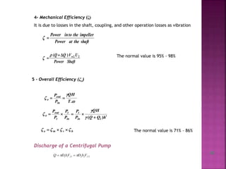 4- Mechanical Efficiency (ζ)
It is due to losses in the shaft, coupling, and other operation losses as vibration
shafttheatPower
impellerthetoinPower

ShaftPower
UVQQ w)( 22


 The normal value is 95% - 98%
5 - Overall Efficiency (ζo)



.T
QH
P
P
in
out
o 
hQQ
QH
P
P
P
P
P
P
lin
t
in
t
t
out
o


)(


hvmo   The normal value is 71% - 86%
Discharge of a Centrifugal Pump
222111 ff VbDVbDQ  
15
 