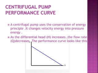  A centrifugal pump uses the conservation of energy
principle .It changes velocity energy into pressure
energy .
 As the differential head (H) increases ,the flow rate
(Q)decreases .The performance curve looks like this .
 