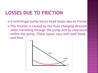  A centrifugal pump incurs head losses due to friction.
 The friction is caused by the fluid changing direction
when travelling through the pump and by clearances
within the pump .These losses vary with both head
and flow.
 