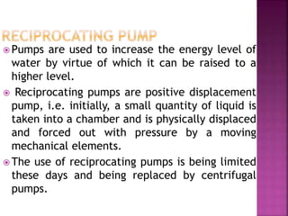  Pumps are used to increase the energy level of
water by virtue of which it can be raised to a
higher level.
 Reciprocating pumps are positive displacement
pump, i.e. initially, a small quantity of liquid is
taken into a chamber and is physically displaced
and forced out with pressure by a moving
mechanical elements.
 The use of reciprocating pumps is being limited
these days and being replaced by centrifugal
pumps.
 