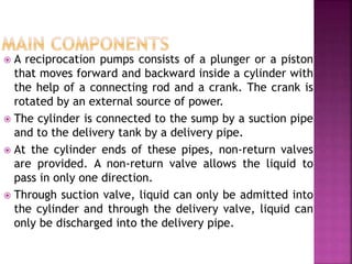  A reciprocation pumps consists of a plunger or a piston
that moves forward and backward inside a cylinder with
the help of a connecting rod and a crank. The crank is
rotated by an external source of power.
 The cylinder is connected to the sump by a suction pipe
and to the delivery tank by a delivery pipe.
 At the cylinder ends of these pipes, non-return valves
are provided. A non-return valve allows the liquid to
pass in only one direction.
 Through suction valve, liquid can only be admitted into
the cylinder and through the delivery valve, liquid can
only be discharged into the delivery pipe.
 