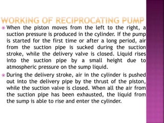  When the piston moves from the left to the right, a
suction pressure is produced in the cylinder. If the pump
is started for the first time or after a long period, air
from the suction pipe is sucked during the suction
stroke, while the delivery valve is closed. Liquid rises
into the suction pipe by a small height due to
atmospheric pressure on the sump liquid.
 During the delivery stroke, air in the cylinder is pushed
out into the delivery pipe by the thrust of the piston,
while the suction valve is closed. When all the air from
the suction pipe has been exhausted, the liquid from
the sump is able to rise and enter the cylinder.
 